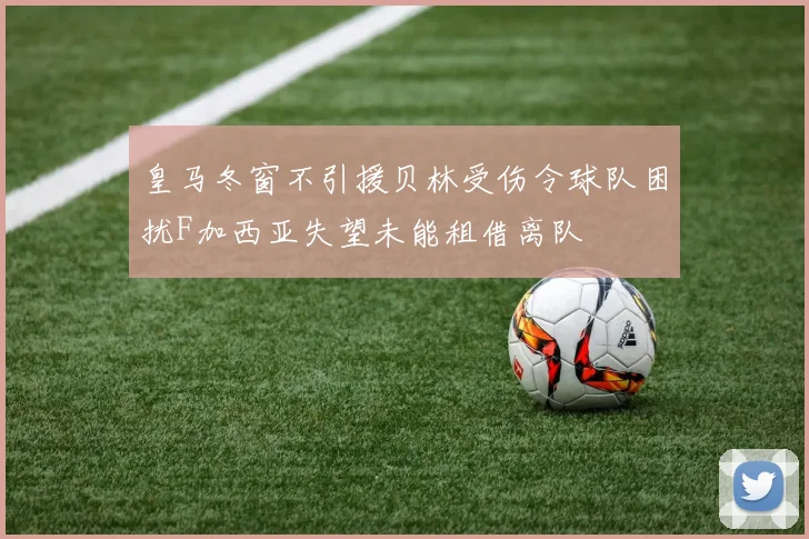 皇马冬窗不引援贝林受伤令球队困扰F加西亚失望未能租借离队