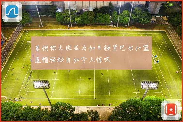 基德称文班亚马如年轻贾巴尔扣篮盖帽轻松自如令人惊叹