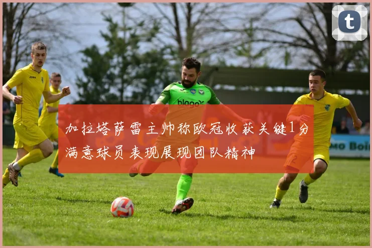加拉塔萨雷主帅称欧冠收获关键1分满意球员表现展现团队精神
