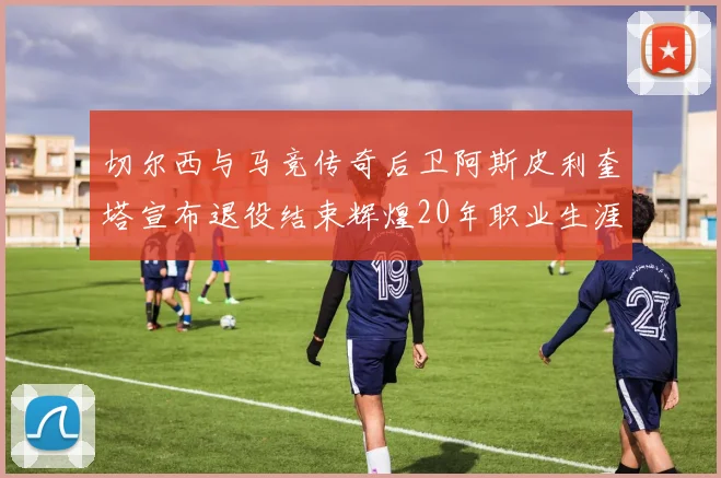 切尔西与马竞传奇后卫阿斯皮利奎塔宣布退役结束辉煌20年职业生涯