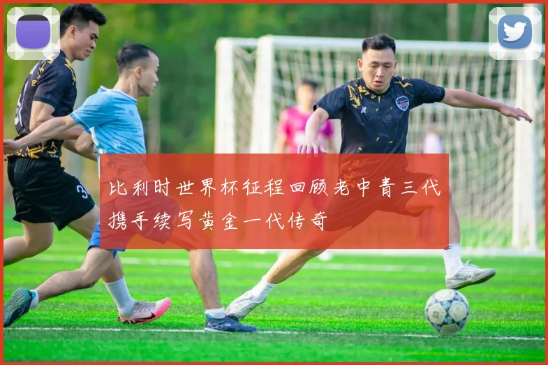 比利时世界杯征程回顾老中青三代携手续写黄金一代传奇