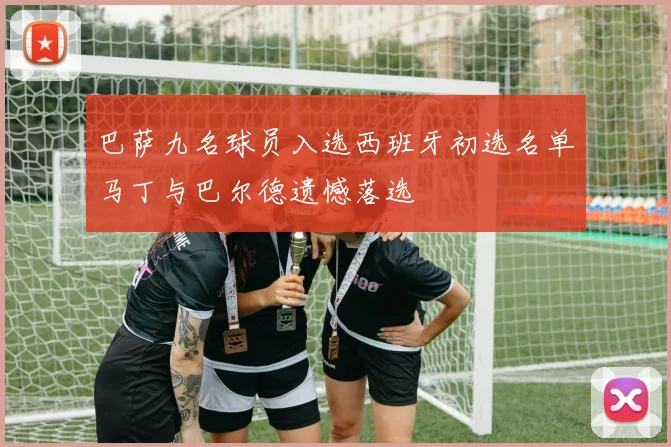 巴萨九名球员入选西班牙初选名单马丁与巴尔德遗憾落选