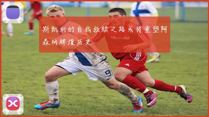 斯凯利的自我救赎之路或将重塑阿森纳辉煌历史