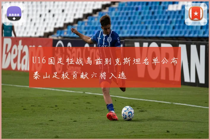 U16国足征战乌兹别克斯坦名单公布泰山足校贡献六将入选