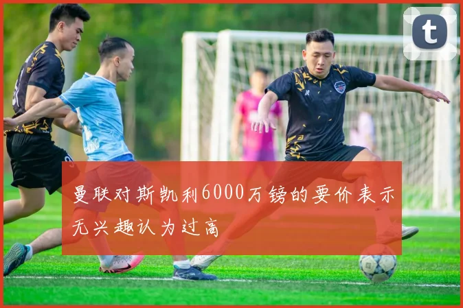 曼联对斯凯利6000万镑的要价表示无兴趣认为过高