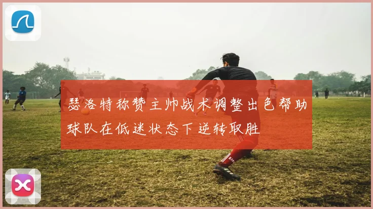 瑟洛特称赞主帅战术调整出色帮助球队在低迷状态下逆转取胜